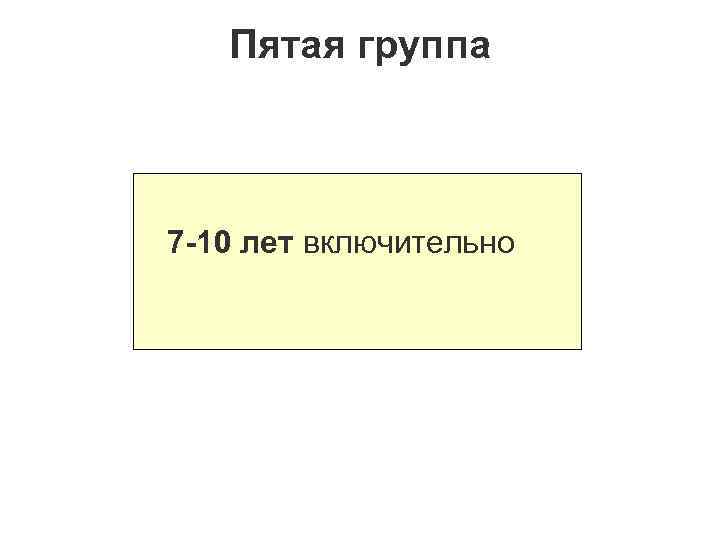 Пятая группа 7 -10 лет включительно 