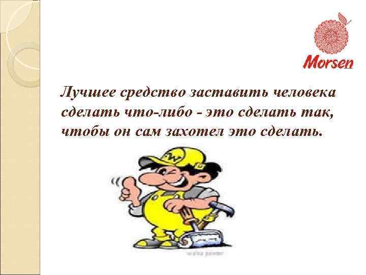 Лучшее средство заставить человека сделать что-либо - это сделать так, чтобы он сам захотел