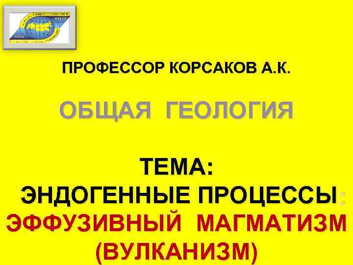 ПРОФЕССОР КОРСАКОВ А. К. ОБЩАЯ ГЕОЛОГИЯ ТЕМА: ЭНДОГЕННЫЕ ПРОЦЕССЫ : ЭФФУЗИВНЫЙ МАГМАТИЗМ (ВУЛКАНИЗМ) 