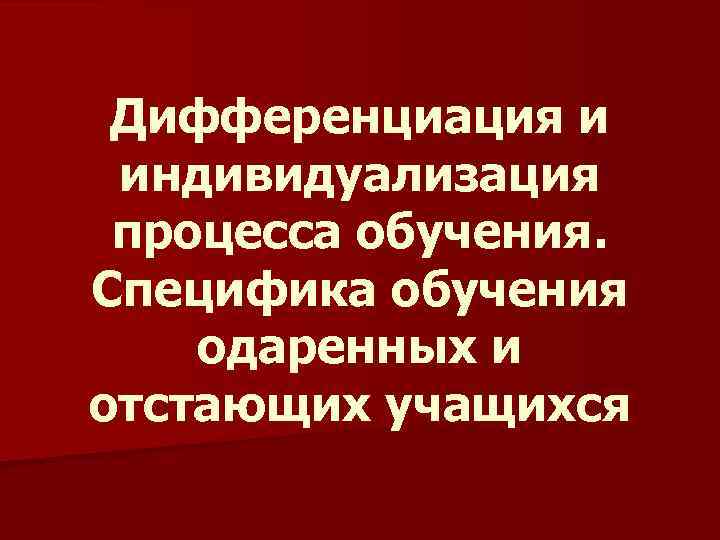 Дифференциация и индивидуализация процесса обучения. Специфика обучения одаренных и отстающих учащихся 