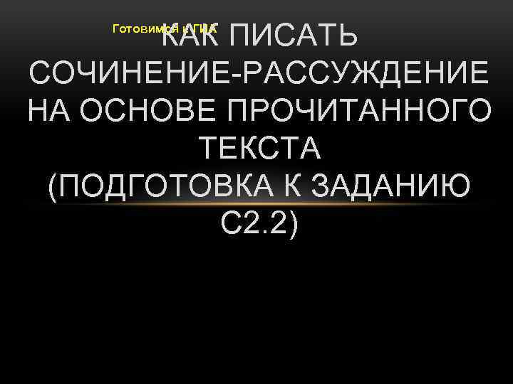 КАК ПИСАТЬ СОЧИНЕНИЕ-РАССУЖДЕНИЕ НА ОСНОВЕ ПРОЧИТАННОГО ТЕКСТА (ПОДГОТОВКА К ЗАДАНИЮ С 2. 2) Готовимся