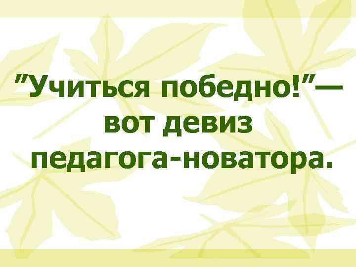 ”Учиться победно!”— вот девиз педагога-новатора. 