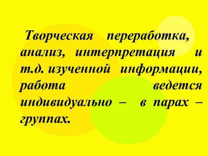 Творческая переработка, анализ, интерпретация и т. д. изученной информации, работа ведется индивидуально – в
