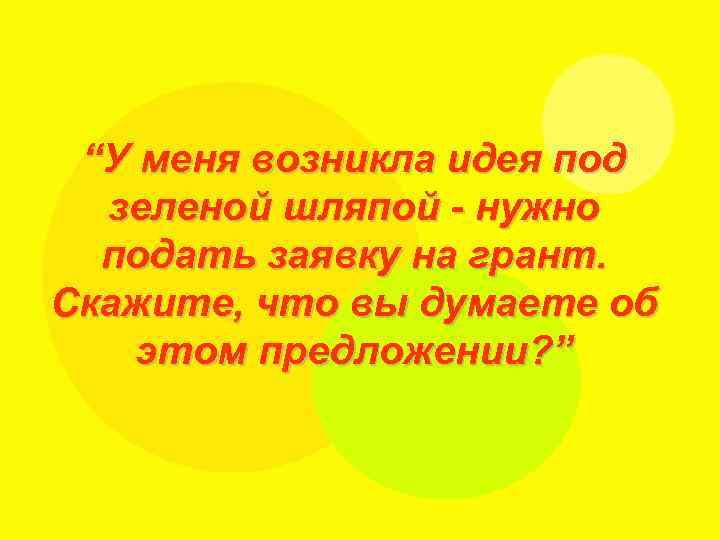 “У меня возникла идея под зеленой шляпой - нужно подать заявку на грант. Скажите,