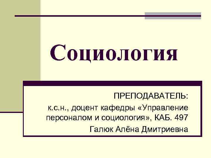 Социология ПРЕПОДАВАТЕЛЬ: к. с. н. , доцент кафедры «Управление персоналом и социология» , КАБ.