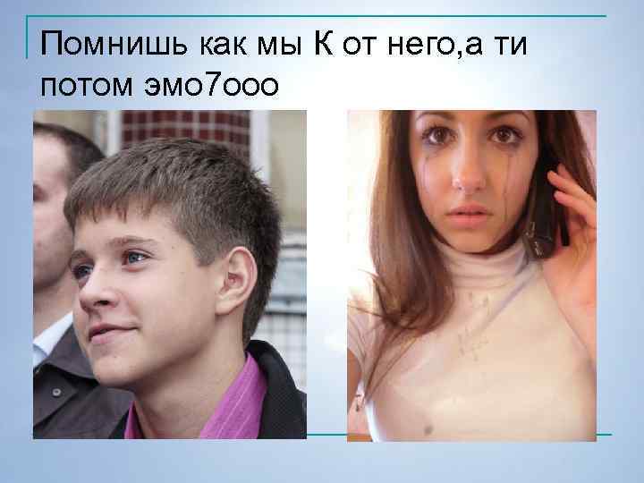 Помнишь как мы К от него, а ти потом эмо 7 ооо 