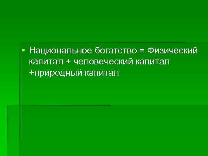 § Национальное богатство = Физический капитал + человеческий капитал +природный капитал 