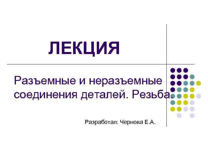 ЛЕКЦИЯ Разъемные и неразъемные соединения деталей. Резьба. Разработал: Чернова Е. А. 