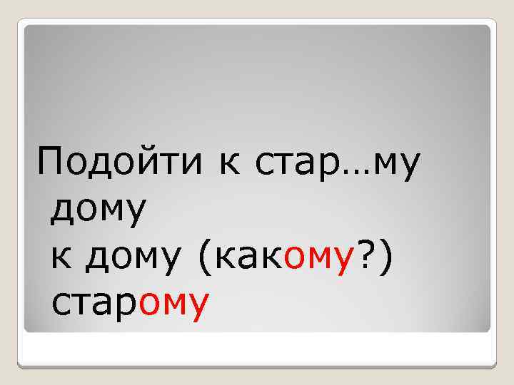 Подойти к стар…му дому к дому (какому? ) старому 
