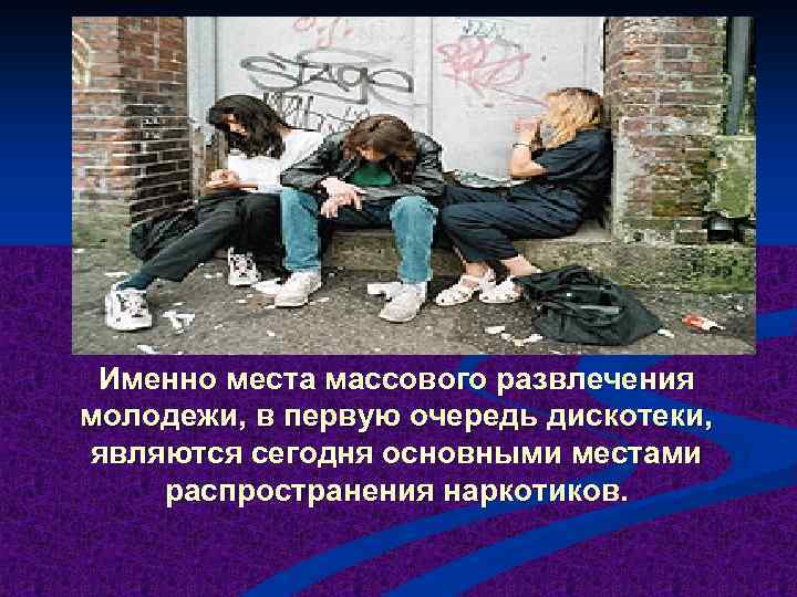 Именно места массового развлечения молодежи, в первую очередь дискотеки, являются сегодня основными местами распространения