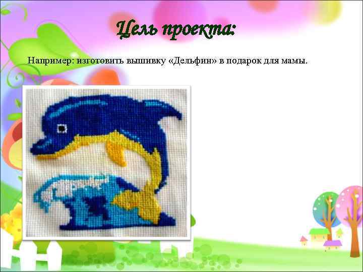 Цель проекта: Например: изготовить вышивку «Дельфин» в подарок для мамы. 
