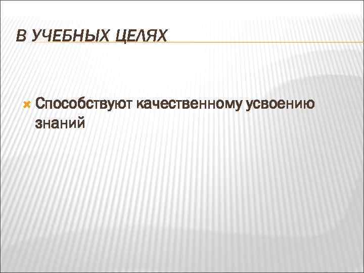 В УЧЕБНЫХ ЦЕЛЯХ Способствуют знаний качественному усвоению 