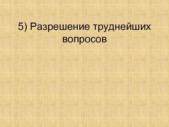 5) Разрешение труднейших вопросов 