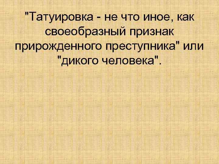 "Татуировка - не что иное, как своеобразный признак прирожденного преступника" или "дикого человека". 