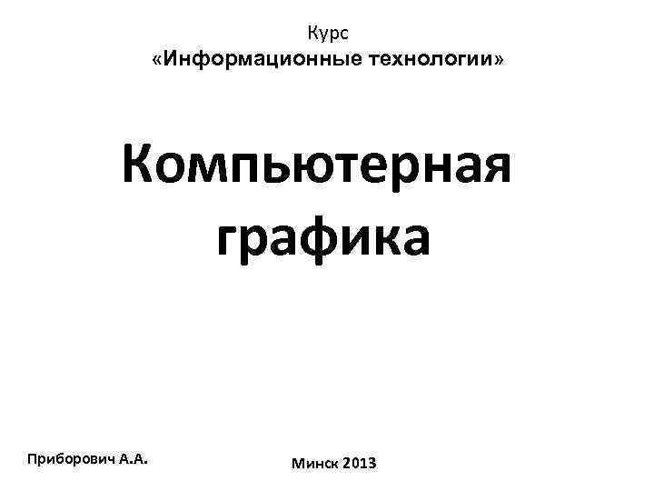 Курс «Информационные технологии» Компьютерная графика Приборович А. А. Минск 2013 