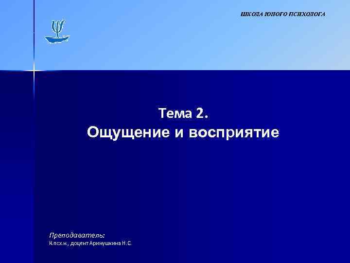 ШКОЛА ЮНОГО ПСИХОЛОГА Тема 2. Ощущение и восприятие Преподаватель: К. псх. н. , доцент