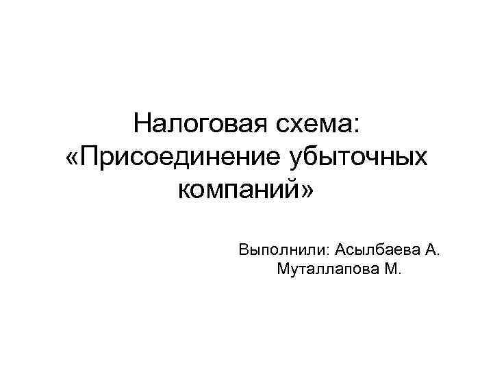 Налоговая схема: «Присоединение убыточных компаний» Выполнили: Асылбаева А. Муталлапова М. 