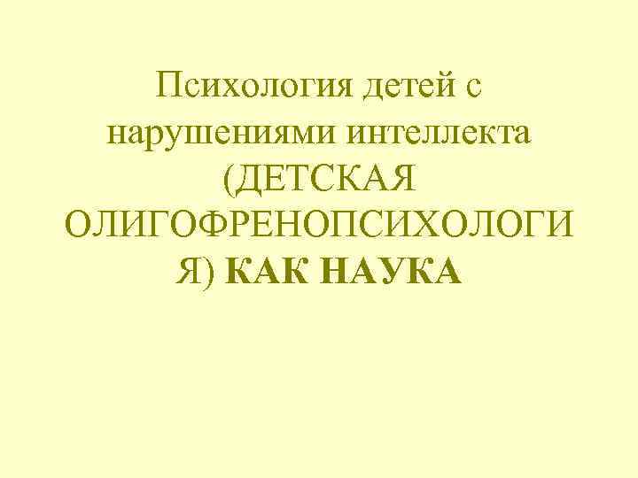Психология детей с нарушениями интеллекта (ДЕТСКАЯ ОЛИГОФРЕНОПСИХОЛОГИ Я) КАК НАУКА 