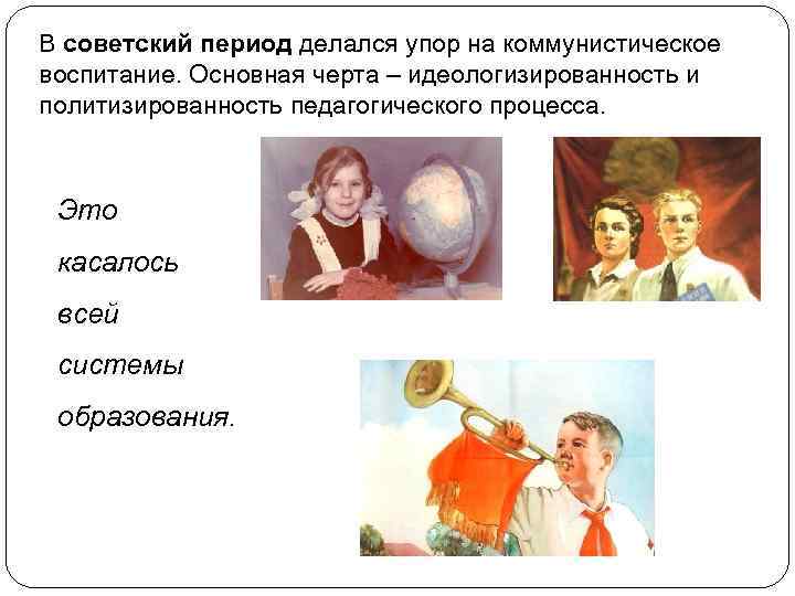 В советский период делался упор на коммунистическое воспитание. Основная черта – идеологизированность и политизированность