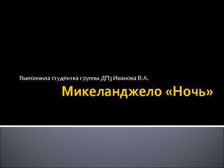 Выполнила студентка группы ДП 3 Иванова В. А. Микеланджело «Ночь» 