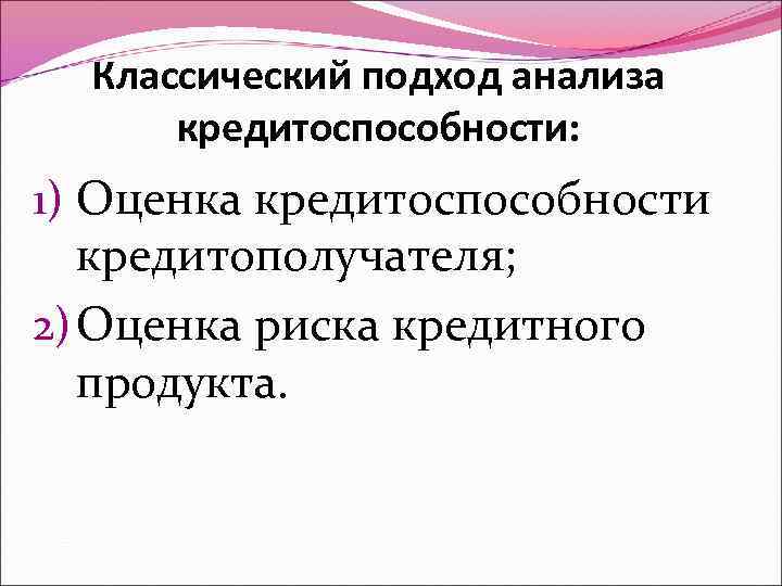 Классический подход анализа кредитоспособности: 1) Оценка кредитоспособности кредитополучателя; 2) Оценка риска кредитного продукта. 