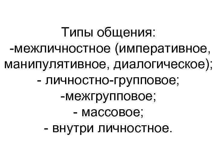 Типы общения: -межличностное (императивное, манипулятивное, диалогическое); - личностно-групповое; -межгрупповое; - массовое; - внутри личностное.