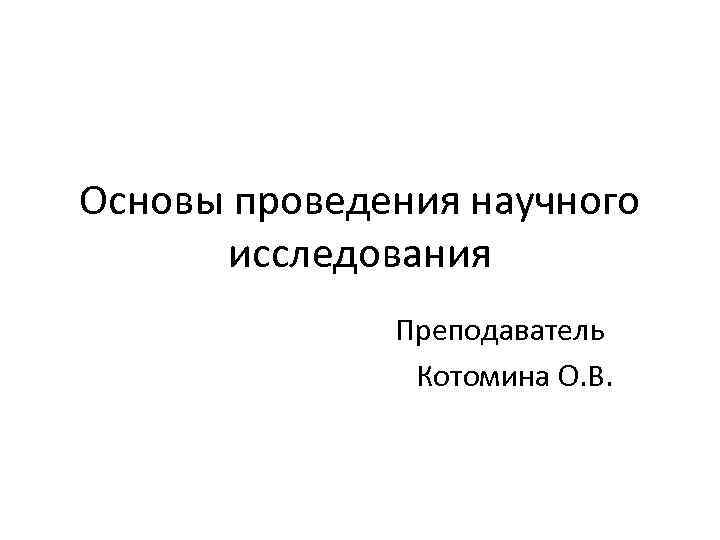 Основы проведения научного исследования Преподаватель Котомина О. В. 