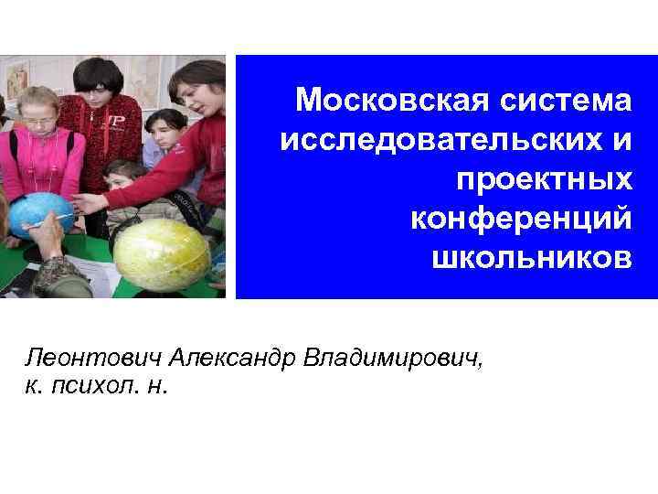 Московская система исследовательских и проектных конференций школьников Леонтович Александр Владимирович, к. психол. н. 