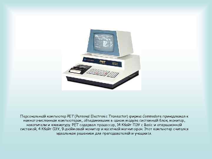 Персональный компьютер PET (Personal Electronic Transactor) фирмы Commodore принадлежал к немногочисленным компьютерам, объединившим в