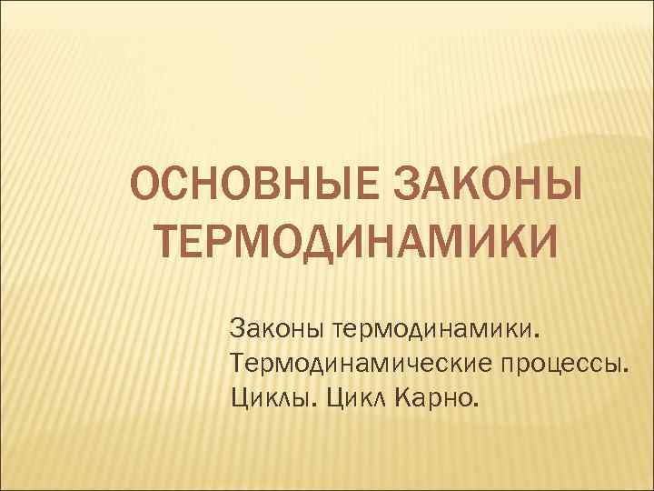 ОСНОВНЫЕ ЗАКОНЫ ТЕРМОДИНАМИКИ Законы термодинамики. Термодинамические процессы. Цикл Карно. 