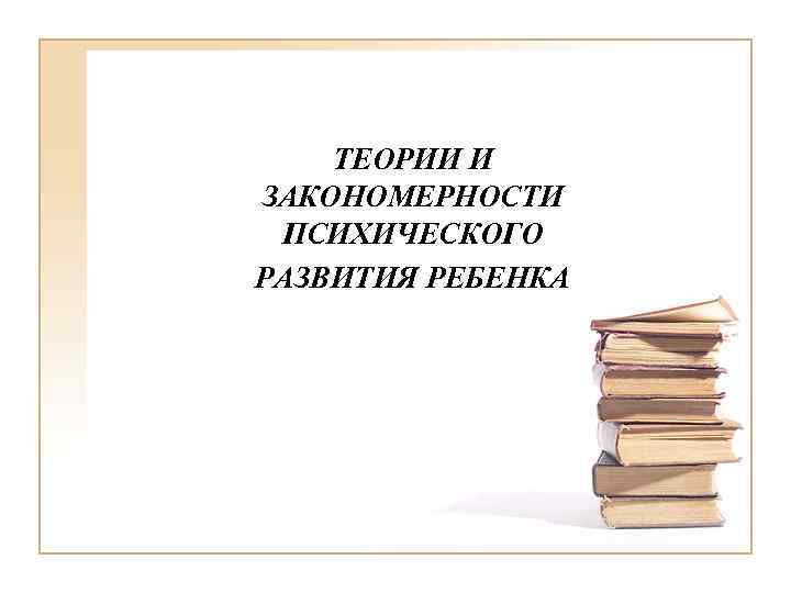 ТЕОРИИ И ЗАКОНОМЕРНОСТИ ПСИХИЧЕСКОГО РАЗВИТИЯ РЕБЕНКА 