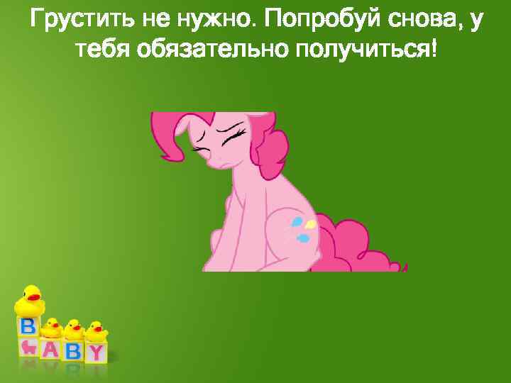 Грустить не нужно. Попробуй снова, у тебя обязательно получиться! 