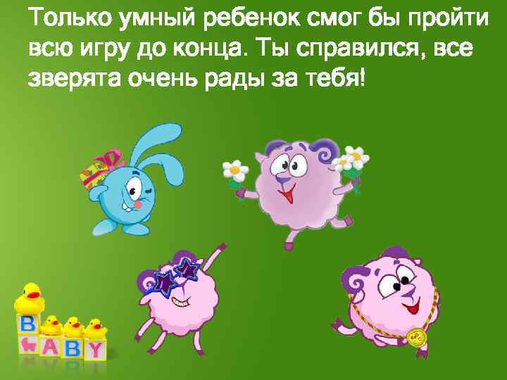 Только умный ребенок смог бы пройти всю игру до конца. Ты справился, все зверята
