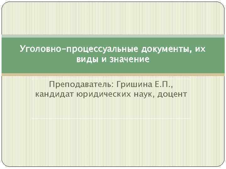 Уголовно-процессуальные документы, их виды и значение Преподаватель: Гришина Е. П. , кандидат юридических наук,