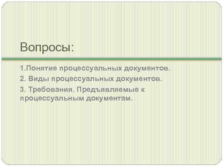 Вопросы: 1. Понятие процессуальных документов. 2. Виды процессуальных документов. 3. Требования. Предъявляемые к процессуальным