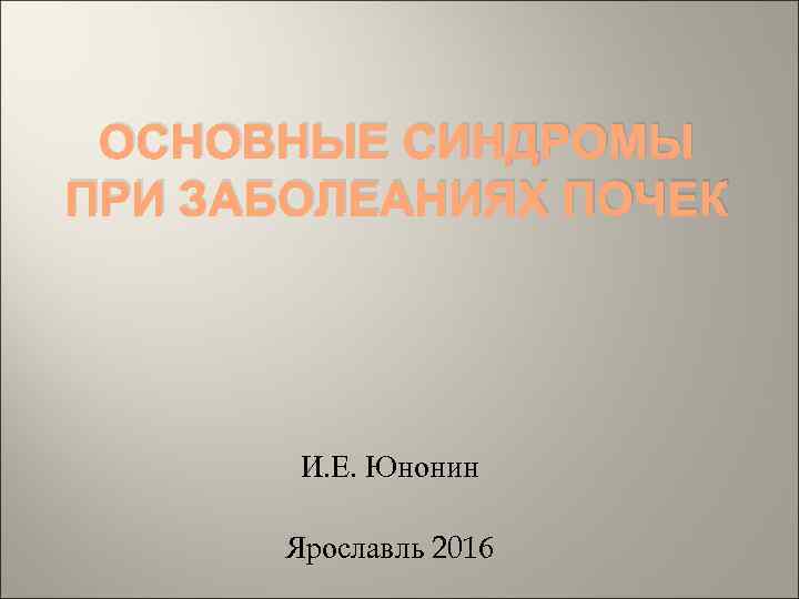 ОСНОВНЫЕ СИНДРОМЫ ПРИ ЗАБОЛЕАНИЯХ ПОЧЕК И. Е. Юнонин Ярославль 2016 