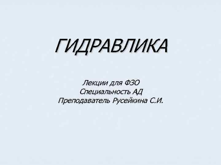 ГИДРАВЛИКА Лекции для ФЗО Специальность АД Преподаватель Русейкина С. И. 