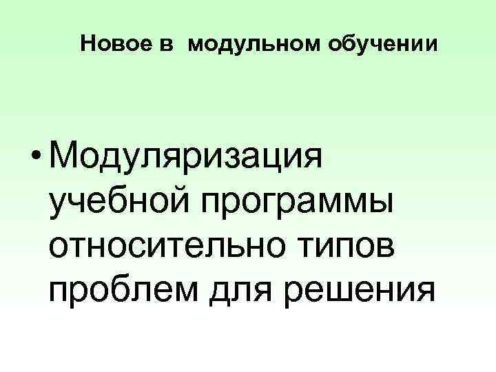 Новое в модульном обучении • Модуляризация учебной программы относительно типов проблем для решения 