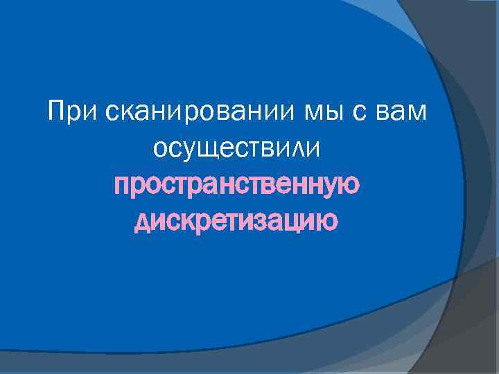 При сканировании мы с вам осуществили пространственную дискретизацию 