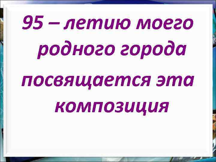 95 – летию моего родного города посвящается эта композиция 