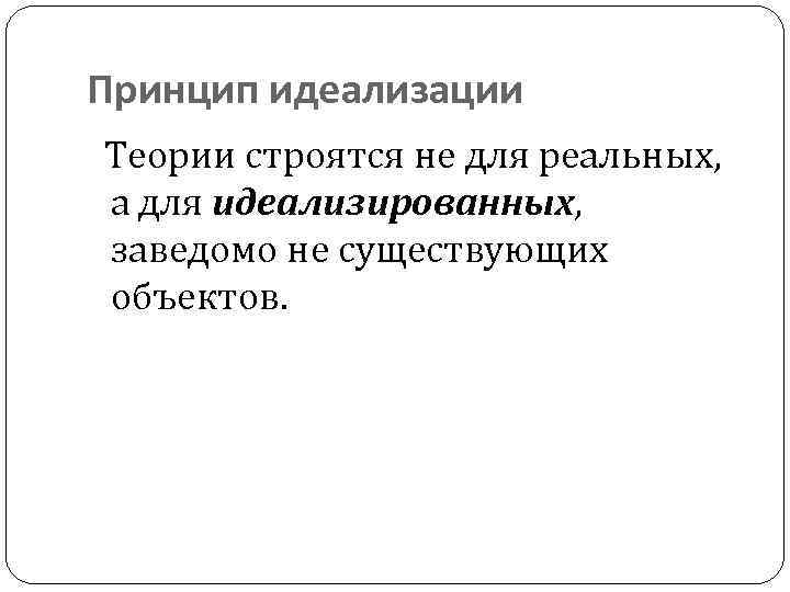 Принцип идеализации Теории строятся не для реальных, а для идеализированных, заведомо не существующих объектов.