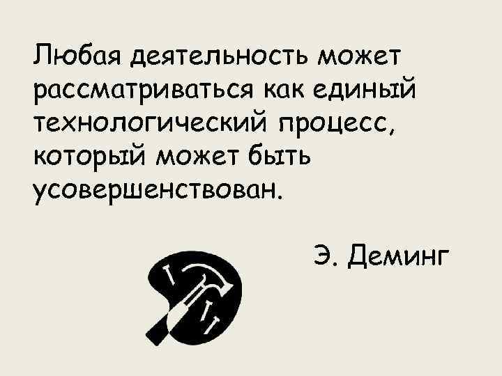 Любая деятельность может рассматриваться как единый технологический процесс, который может быть усовершенствован. Э. Деминг