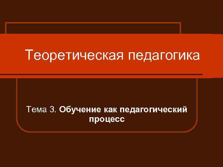 Теоретическая педагогика Тема 3. Обучение как педагогический процесс 