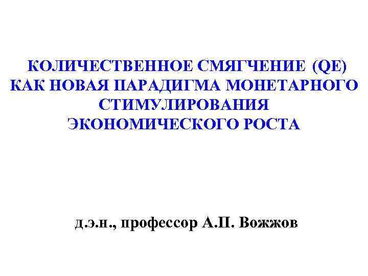 КОЛИЧЕСТВЕННОЕ СМЯГЧЕНИЕ (QE) КАК НОВАЯ ПАРАДИГМА МОНЕТАРНОГО СТИМУЛИРОВАНИЯ ЭКОНОМИЧЕСКОГО РОСТА д. э. н. ,