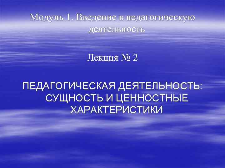 Модуль 1. Введение в педагогическую деятельность Лекция № 2 ПЕДАГОГИЧЕСКАЯ ДЕЯТЕЛЬНОСТЬ: СУЩНОСТЬ И ЦЕННОСТНЫЕ