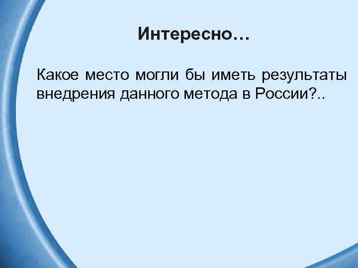 Интересно… Какое место могли бы иметь результаты внедрения данного метода в России? . .