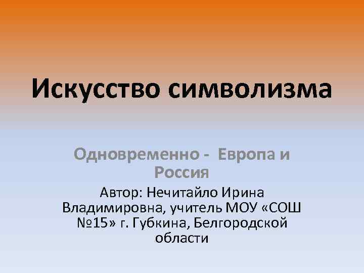 Искусство символизма Одновременно - Европа и Россия Автор: Нечитайло Ирина Владимировна, учитель МОУ «СОШ