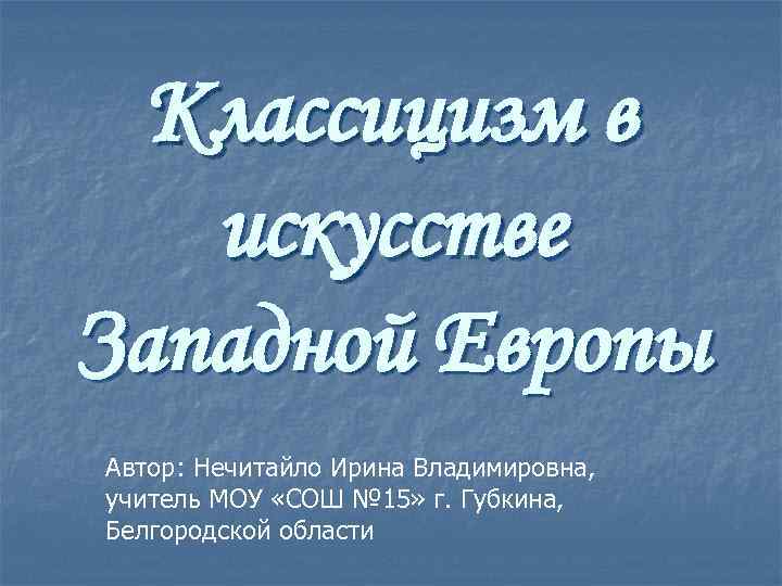 Классицизм в искусстве Западной Европы Автор: Нечитайло Ирина Владимировна, учитель МОУ «СОШ № 15»