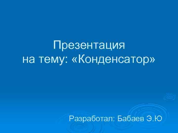 Презентация на тему: «Конденсатор» Разработал: Бабаев Э. Ю 