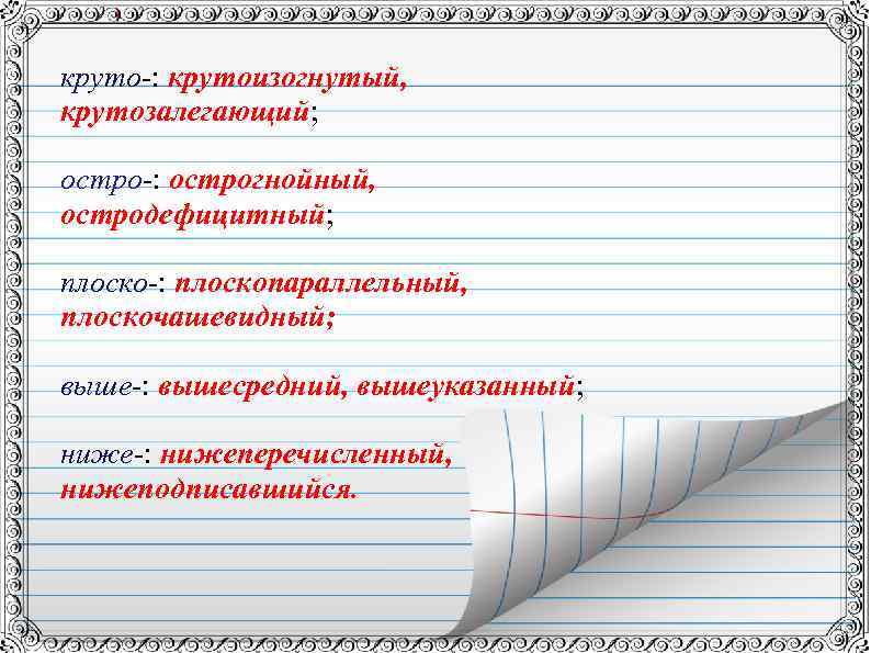 круто-: крутоизогнутый, крутозалегающий; остро-: острогнойный, остродефицитный; плоско-: плоскопараллельный, плоскочашевидный; выше-: вышесредний, вышеуказанный; ниже-: нижеперечисленный,